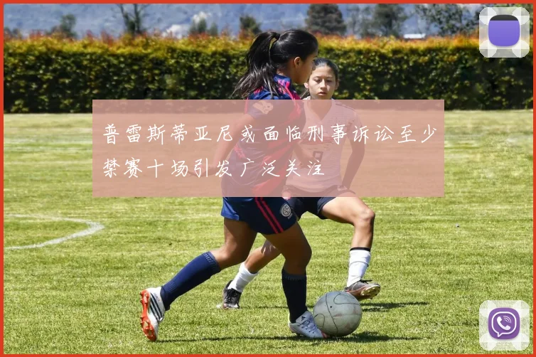 普雷斯蒂亚尼或面临刑事诉讼至少禁赛十场引发广泛关注