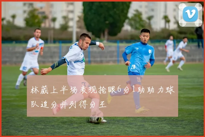 林葳上半场表现抢眼6分1助助力球队追分并列得分王