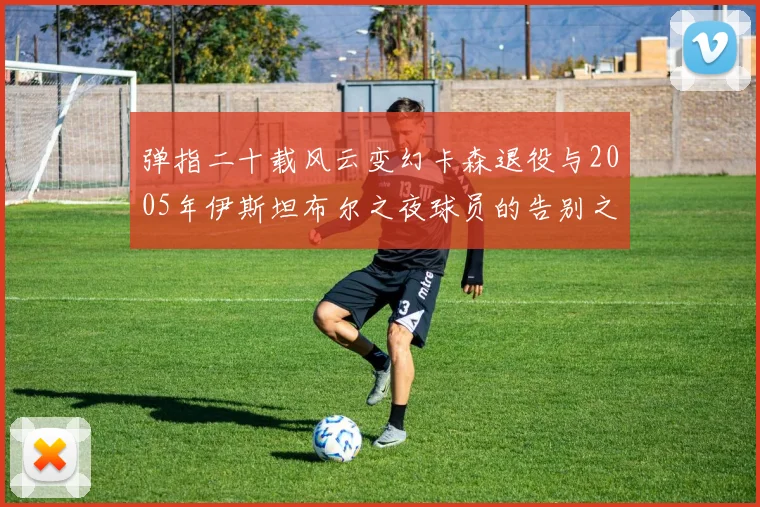 弹指二十载风云变幻卡森退役与2005年伊斯坦布尔之夜球员的告别之路