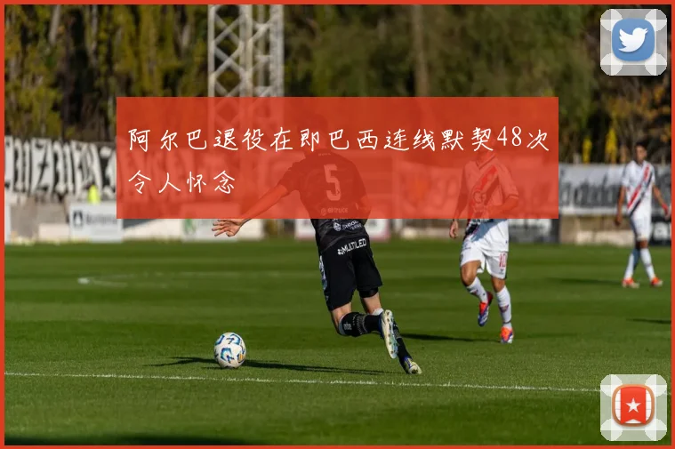 阿尔巴退役在即巴西连线默契48次令人怀念
