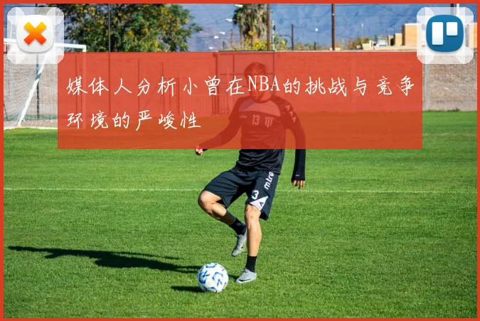 媒体人分析小曾在NBA的挑战与竞争环境的严峻性