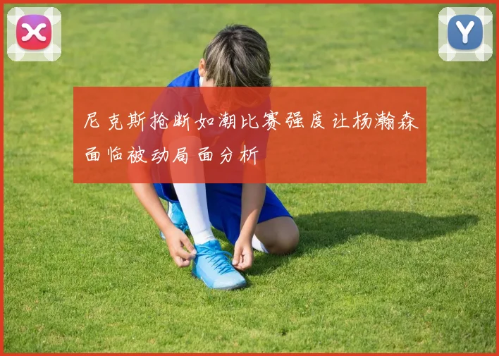 尼克斯抢断如潮比赛强度让杨瀚森面临被动局面分析