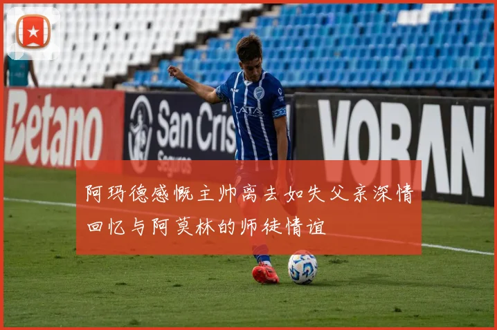 阿玛德感慨主帅离去如失父亲深情回忆与阿莫林的师徒情谊