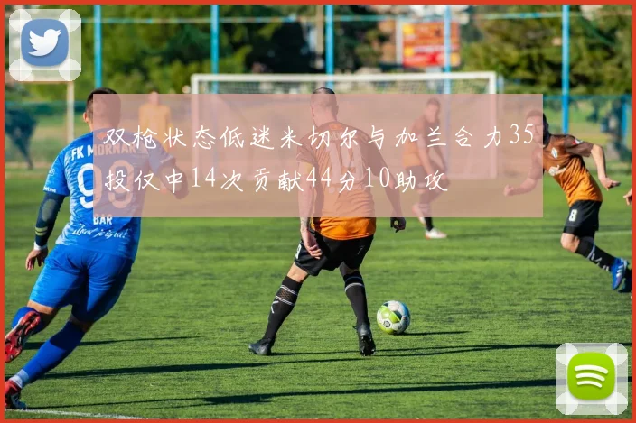双枪状态低迷米切尔与加兰合力35投仅中14次贡献44分10助攻