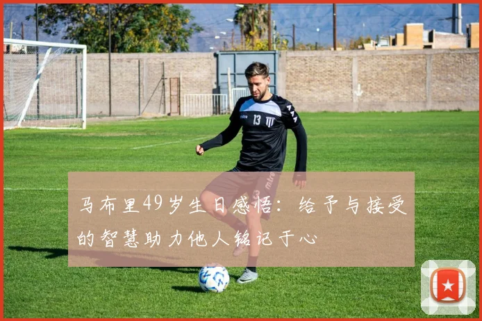 马布里49岁生日感悟：给予与接受的智慧助力他人铭记于心