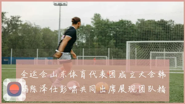 全运会山东体育代表团成立大会韩鹏陈泽仕彭啸共同出席展现团队精神与风采