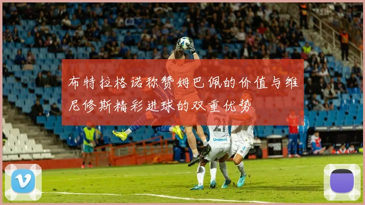 布特拉格诺称赞姆巴佩的价值与维尼修斯精彩进球的双重优势