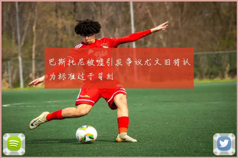 巴斯托尼被嘘引发争议尤文旧将认为标准过于苛刻