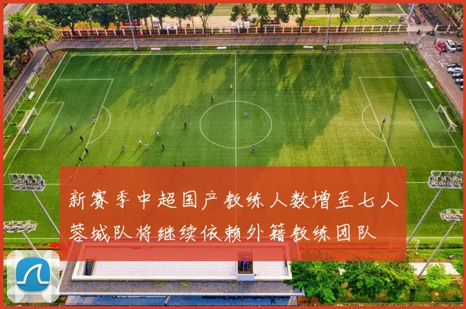 新赛季中超国产教练人数增至七人蓉城队将继续依赖外籍教练团队