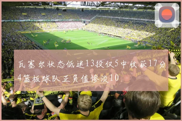 瓦塞尔状态低迷13投仅5中收获17分4篮板球队正负值惨淡10