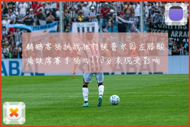 鹈鹕客场挑战独行侠普尔因左膝酸痛缺席赛季场均173分表现受影响
