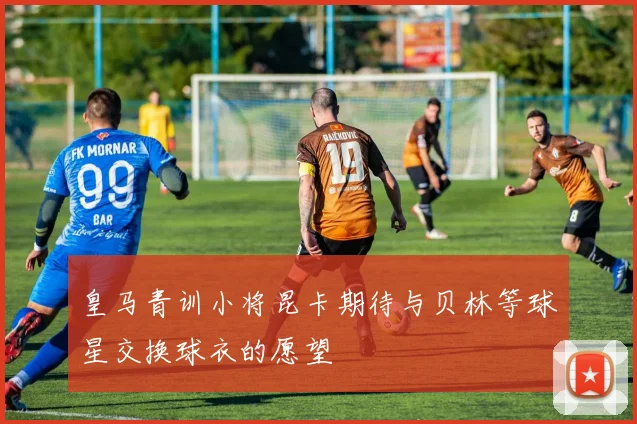 皇马青训小将昆卡期待与贝林等球星交换球衣的愿望