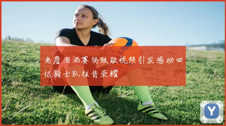 老詹泪洒赛场致敬视频引发感动回忆骑士队往昔荣耀
