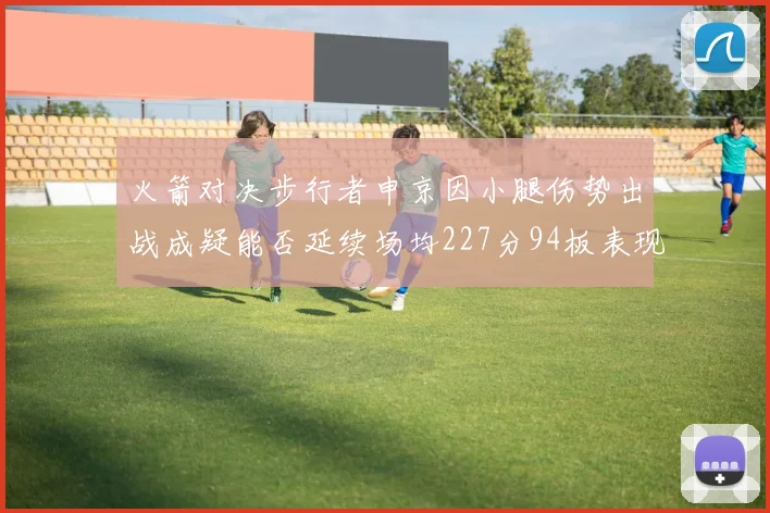 火箭对决步行者申京因小腿伤势出战成疑能否延续场均227分94板表现