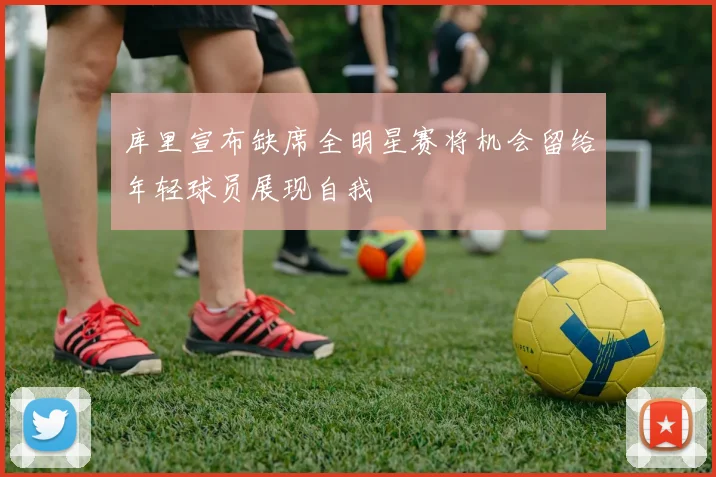 库里宣布缺席全明星赛将机会留给年轻球员展现自我