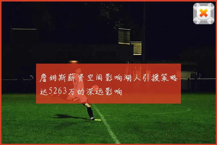 詹姆斯薪资空间影响湖人引援策略达5263万的深远影响