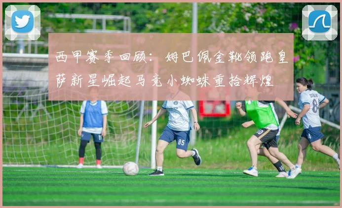 西甲赛季回顾：姆巴佩金靴领跑皇萨新星崛起马竞小蜘蛛重拾辉煌
