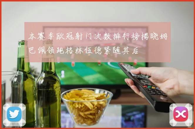 本赛季欧冠射门次数排行榜揭晓姆巴佩领跑格林伍德紧随其后