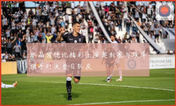 水晶宫德比精彩上演奥利塞与埃泽携手对决昔日队友