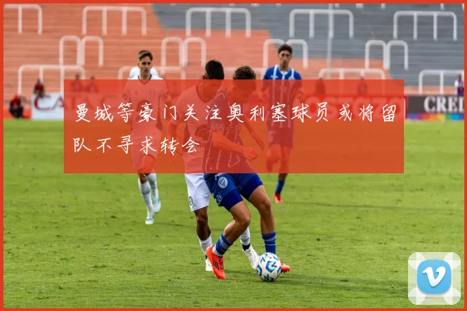 曼城等豪门关注奥利塞球员或将留队不寻求转会