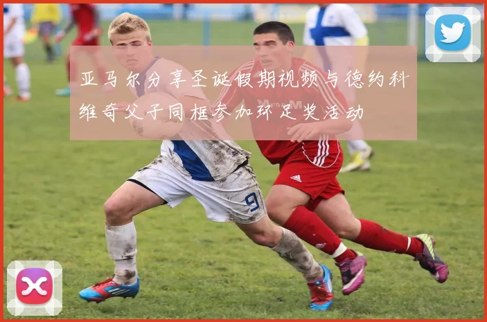 亚马尔分享圣诞假期视频与德约科维奇父子同框参加环足奖活动