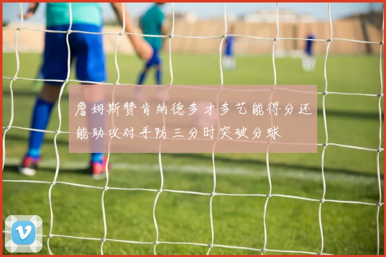 詹姆斯赞肯纳德多才多艺能得分还能助攻对手防三分时突破分球