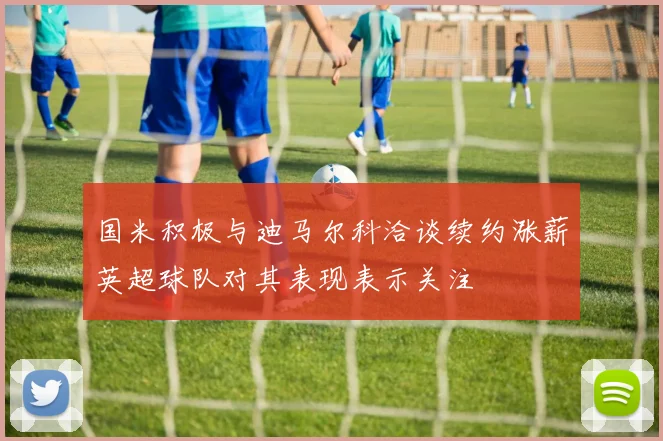 国米积极与迪马尔科洽谈续约涨薪英超球队对其表现表示关注