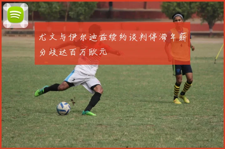 尤文与伊尔迪兹续约谈判停滞年薪分歧达百万欧元
