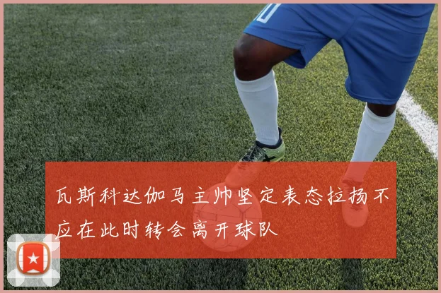 瓦斯科达伽马主帅坚定表态拉扬不应在此时转会离开球队