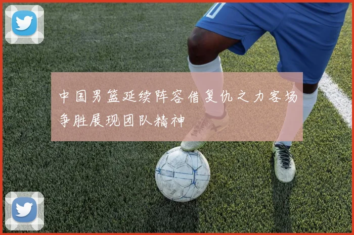 中国男篮延续阵容借复仇之力客场争胜展现团队精神