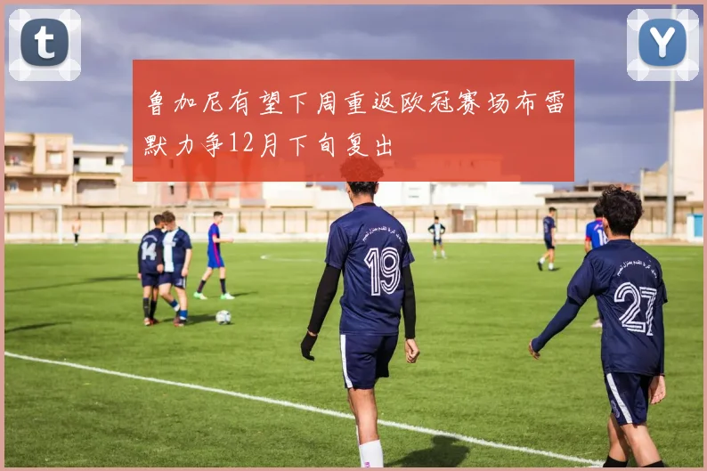 鲁加尼有望下周重返欧冠赛场布雷默力争12月下旬复出