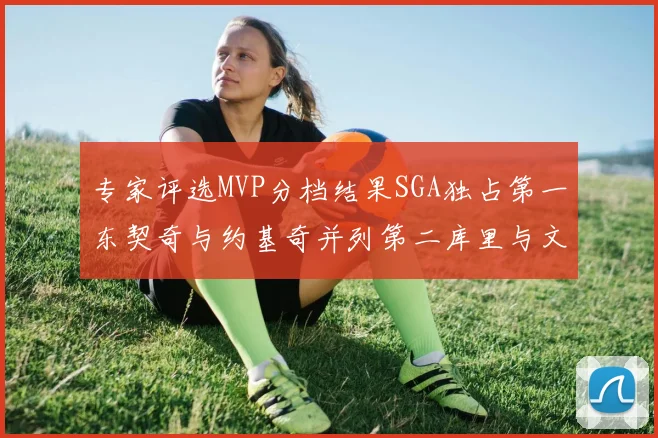 专家评选MVP分档结果SGA独占第一东契奇与约基奇并列第二库里与文班位列第四