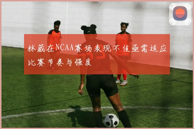 林葳在NCAA赛场表现不佳亟需适应比赛节奏与强度