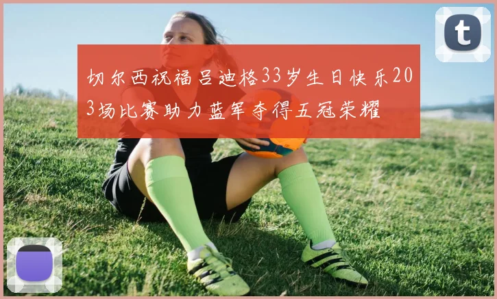 切尔西祝福吕迪格33岁生日快乐203场比赛助力蓝军夺得五冠荣耀