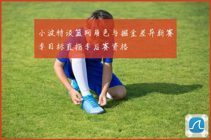 小波特谈篮网角色与掘金差异新赛季目标直指季后赛资格