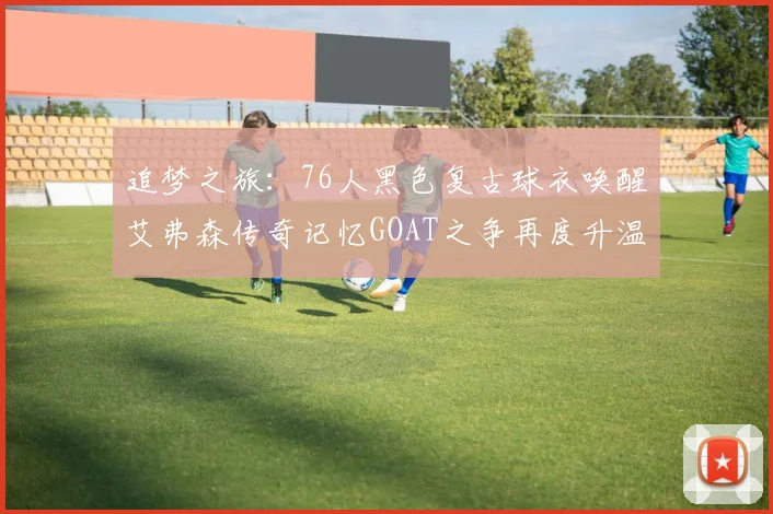 追梦之旅：76人黑色复古球衣唤醒艾弗森传奇记忆GOAT之争再度升温