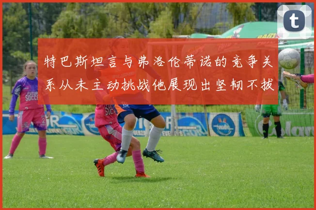 特巴斯坦言与弗洛伦蒂诺的竞争关系从未主动挑战他展现出坚韧不拔的精神