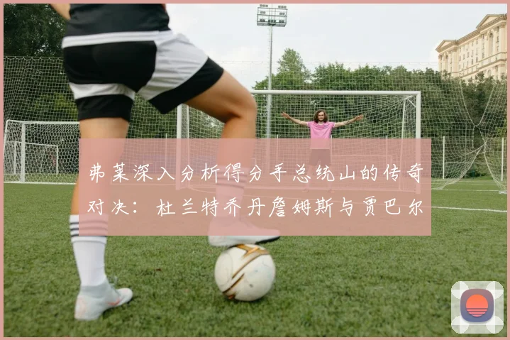 弗莱深入分析得分手总统山的传奇对决：杜兰特乔丹詹姆斯与贾巴尔的伟大之路