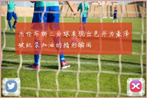 杰伦布朗三分球表现出色并为豪泽破纪录加油的精彩瞬间