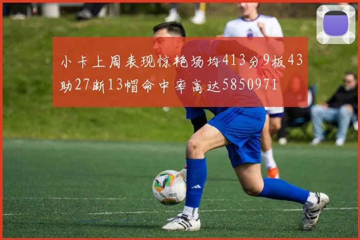 小卡上周表现惊艳场均413分9板43助27断13帽命中率高达5850971