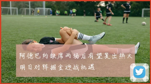 阿德巴约缺席两场后有望复出热火明日对阵掘金迎战机遇